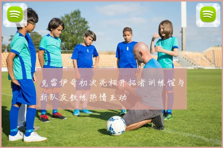 克雷伊奇初次亮相开拓者训练馆与新队友教练热情互动