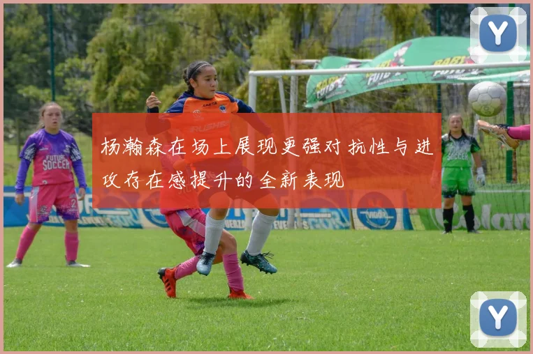 杨瀚森在场上展现更强对抗性与进攻存在感提升的全新表现