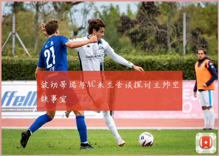 波切蒂诺与AC米兰会谈探讨主帅空缺事宜