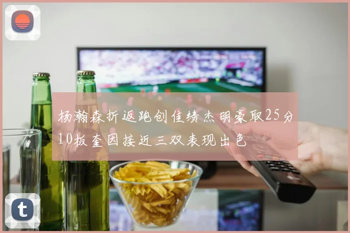 杨瀚森折返跑创佳绩杰明豪取25分10板奎因接近三双表现出色