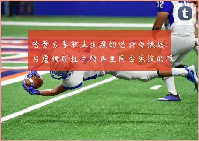 哈登分享职业生涯的坚持与挑战：与詹姆斯杜兰特库里同台竞技的艰辛