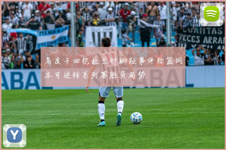 乌度卡回忆杜兰特脚趾事件称篮网本可逆转系列赛胜负局势