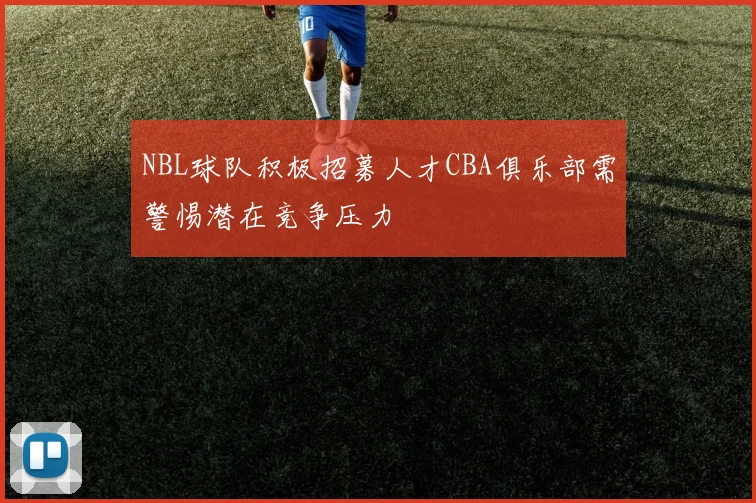 NBL球队积极招募人才CBA俱乐部需警惕潜在竞争压力