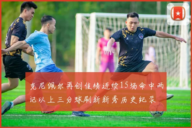 克尼佩尔再创佳绩连续15场命中两记以上三分球刷新新秀历史纪录