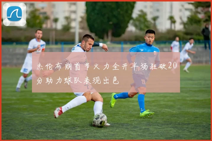 杰伦布朗首节火力全开半场狂砍20分助力球队表现出色