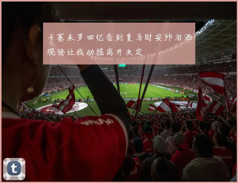 卡塞米罗回忆告别皇马时安帅泪洒现场让我动摇离开决定
