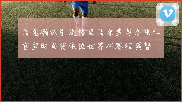 马竞确认引进格里马尔多与李刚仁官宣时间将依据世界杯赛程调整