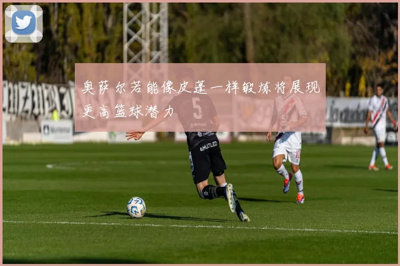 奥萨尔若能像皮蓬一样锻炼将展现更高篮球潜力