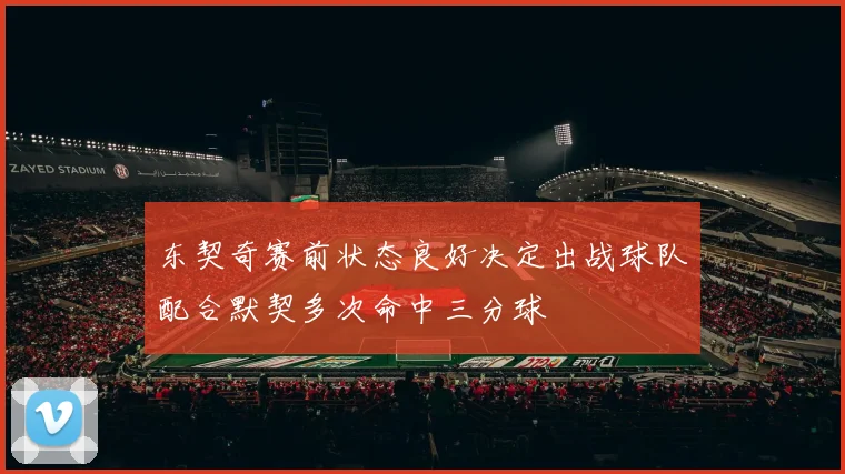 东契奇赛前状态良好决定出战球队配合默契多次命中三分球
