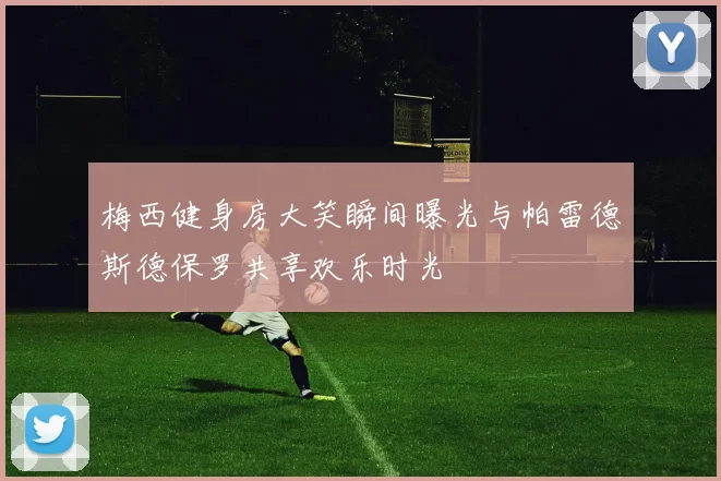 梅西健身房大笑瞬间曝光与帕雷德斯德保罗共享欢乐时光