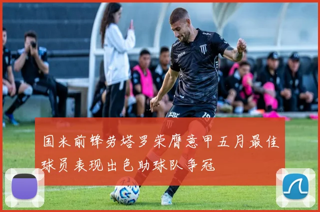 国米前锋劳塔罗荣膺意甲五月最佳球员表现出色助球队争冠