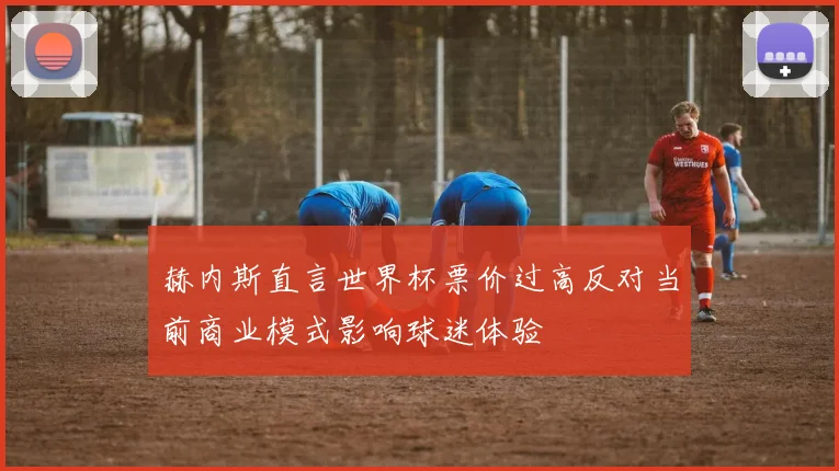 赫内斯直言世界杯票价过高反对当前商业模式影响球迷体验