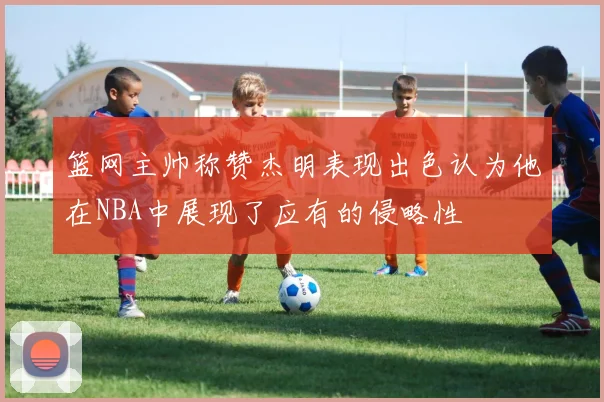 篮网主帅称赞杰明表现出色认为他在NBA中展现了应有的侵略性