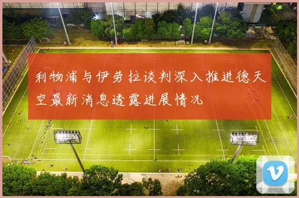 利物浦与伊劳拉谈判深入推进德天空最新消息透露进展情况